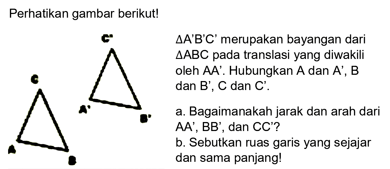 Perhatikan gambar berikut!
C' A' B'
C A B
Segitiga A'B'C' merupakan bayangan dari segitiga ABC pada translasi yang diwakili oleh AA'. Hubungkan A dan A', B dab B', C dan C'.
a. Bagaimanakah jarak dan arah dari AA', BB', dan CC'?
b. Sebutkan ruas garis yang sejajar dan sama panjang!