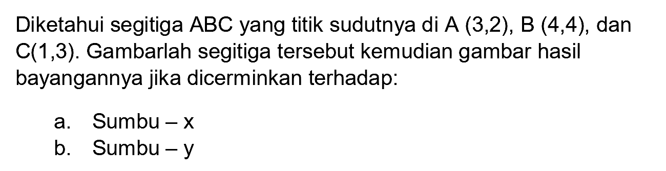 Diketahui segitiga  ABC  yang titik sudutnya di  A(3,2), B(4,4) , dan  C(1,3) . Gambarlah segitiga tersebut kemudian gambar hasil bayangannya jika dicerminkan terhadap:
a. Sumbu  -x 
b. Sumbu-y