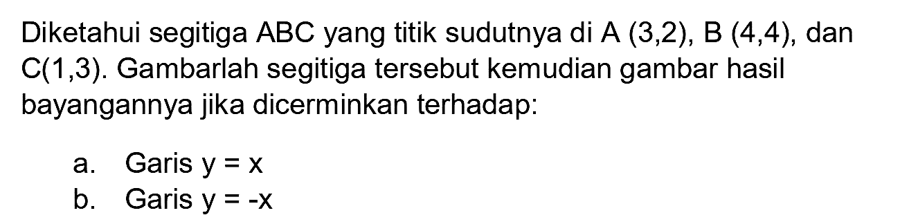 Diketahui segitiga ABC yang titik sudutnya di A  (3,2) , B  (4,4) , dan  C(1,3) . Gambarlah segitiga tersebut kemudian gambar hasil bayangannya jika dicerminkan terhadap:
a. Garis  y=x 
b. Garis  y=-x 