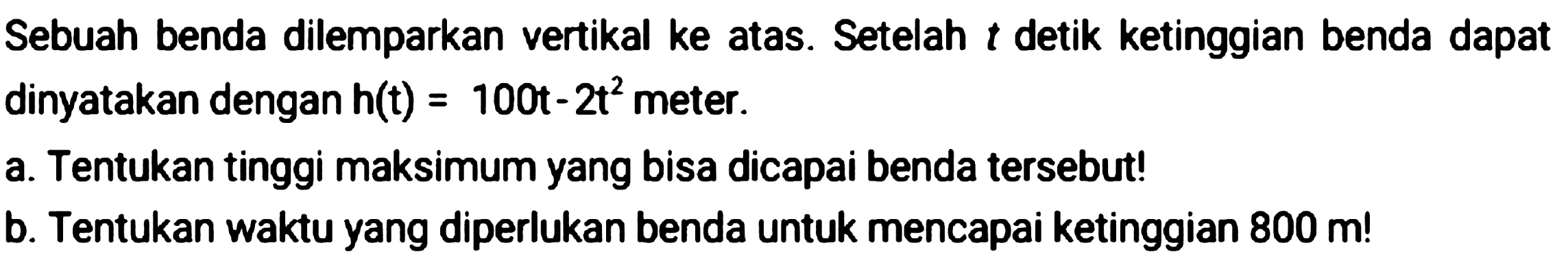 Sebuah benda dilemparkan vertikal ke atas. Setelah  t  detik ketinggian benda dapat dinyatakan dengan  h(t)=100 t-2 t^(2)  meter.
a. Tentukan tinggi maksimum yang bisa dicapai benda tersebut!
b. Tentukan waktu yang diperlukan benda untuk mencapai ketinggian  800 m  !