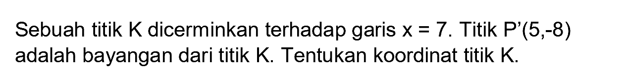 Sebuah titik K dicerminkan terhadap garis  x=7 . Titik  P'(5,-8)  adalah bayangan dari titik  K . Tentukan koordinat titik  K .