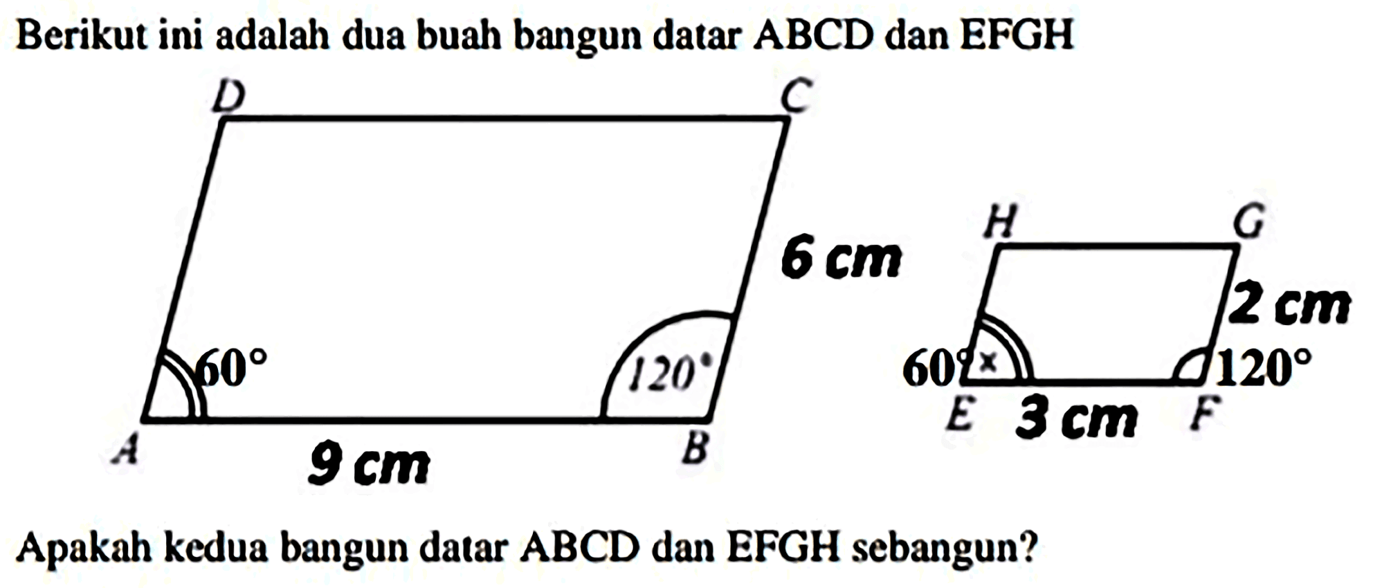 Berikut ini adalah dua buah bangun datar  ABCD  dan  EFGH 
D C 6 cm 60 120 A 9 cm B 
H G 2 cm 60 x 120 E 3 cm F
Apakah kedua bangun datar  A B C D  dan  E F G H  sebangun?