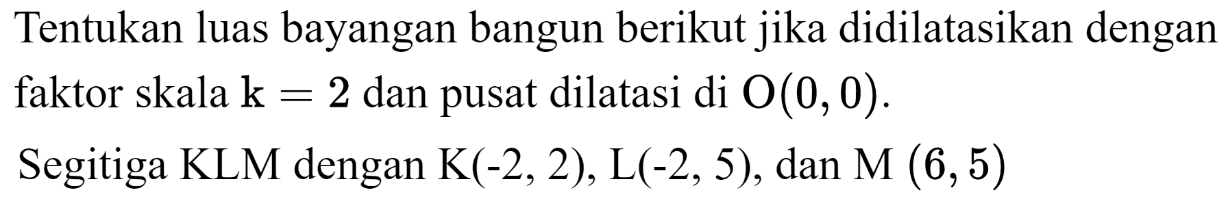 Tentukan luas bayangan bangun berikut jika didilatasikan dengan faktor skala  k=2  dan pusat dilatasi di  O(0,0) .
Segitiga KLM dengan  K(-2,2) , L(  (-2,5) , dan  M(6,5) 