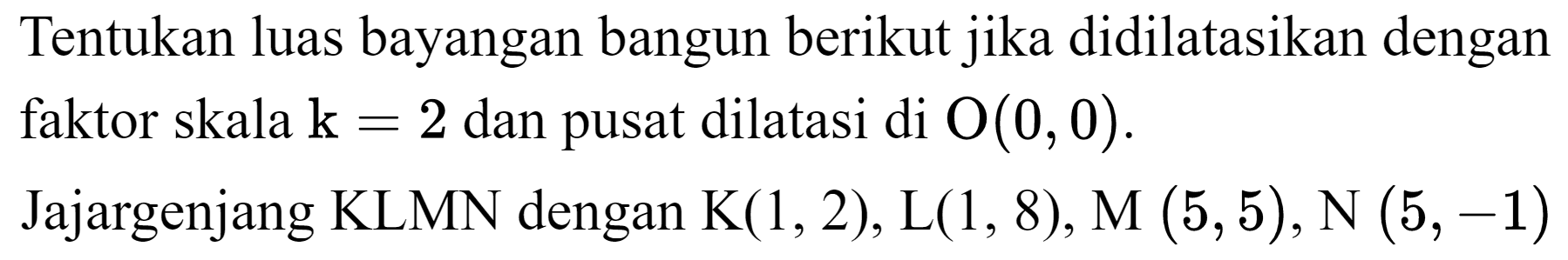 Tentukan luas bayangan bangun berikut jika didilatasikan dengan faktor skala  k=2  dan pusat dilatasi di  O(0,0) .
Jajargenjang KLMN dengan  K(1,2), L(1,8), M(5,5), N(5,-1) 