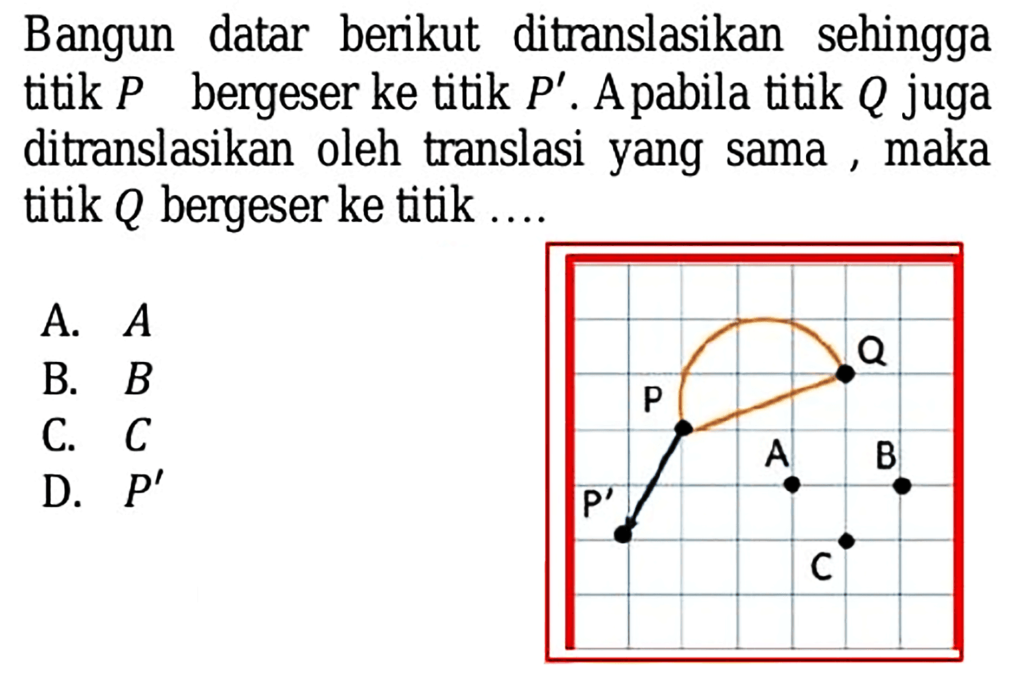 Bangun datar berikut ditranslasikan sehingga titik  P  bergeser ke titik  P' . A pabila titik  Q  juga ditranslasikan oleh translasi yang sama, maka titik  Q  bergeser ke titik ....
A.  A 
B.  B 
C.  C 
D.  P' 