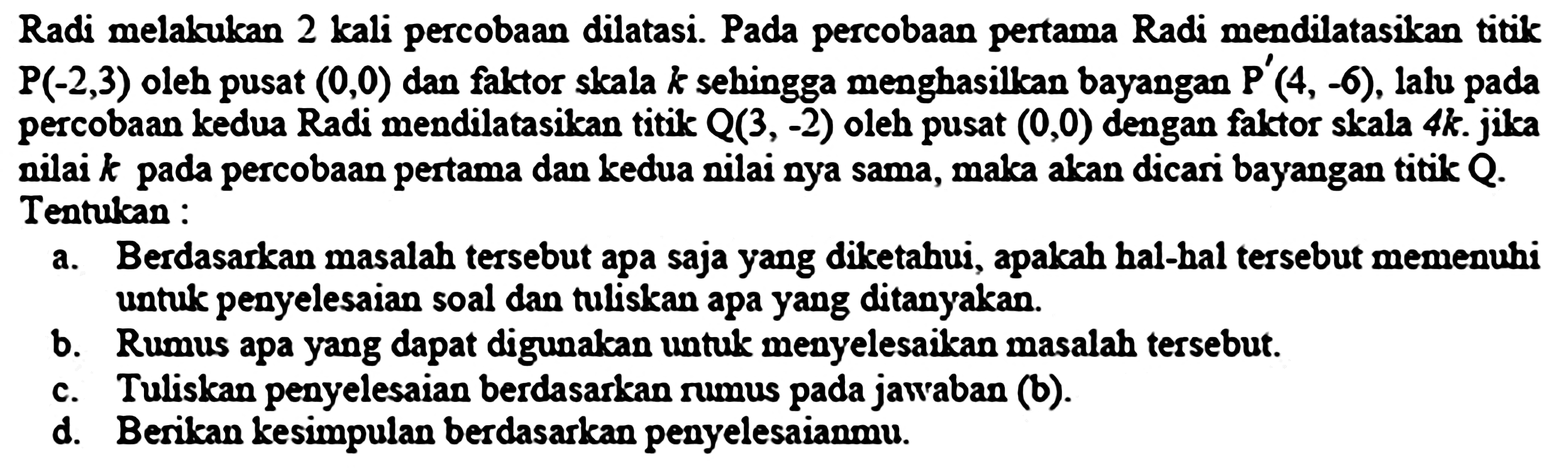 Radi melakukan 2 kali percobaan dilatasi. Pada percobaan pertama Radi mendilatasilan titik  P(-2,3)  oleh pusat  (0,0)  dan faktor skala  k  sehingga menghasillean bayangan  P'(4,-6) , lalu pada percobaan kedua Radi mendilatasikan titik  Q(3,-2)  oleh pusat  (0,0)  dengan faktor skala  4 k . jika nilai  k  pada percobaan pertama dan kedua nilai nya sama, maka akan dicari bayangan titik  Q . Tentukan :
a. Berdasarkan masalah tersebut apa saja yang diketahui, apakah hal-hal tersebut memenuhi untuk penyelesaian soal dan tuliskan apa yang ditanyakan.
b. Rumus apa yang dapat digunakan untuk menyelesaikan masalah tersebut.
c. Tuliskan penyelesaian berdasarkan rumus pada jawraban (b).
d. Berikan kesimpulan berdasarkan penyelesaianmu.