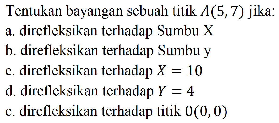 Tentukan bayangan sebuah titik  A(5,7)  jika:
a. direfleksikan terhadap Sumbu X
b. direfleksikan terhadap Sumbu y
c. direfleksikan terhadap  X=10 
d. direfleksikan terhadap  Y=4 
e. direfleksikan terhadap titik  0(0,0) 