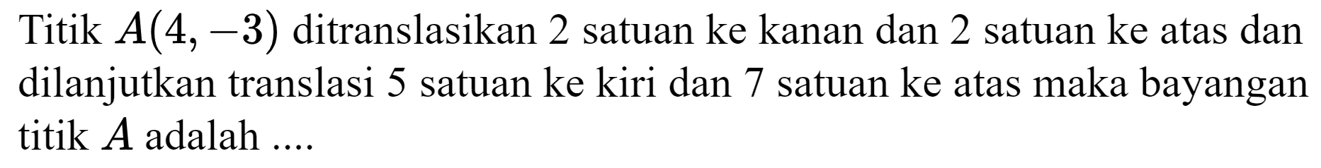 Titik  A(4,-3)  ditranslasikan 2 satuan ke kanan dan 2 satuan ke atas dan dilanjutkan translasi 5 satuan ke kiri dan 7 satuan ke atas maka bayangan titik  A  adalah ....