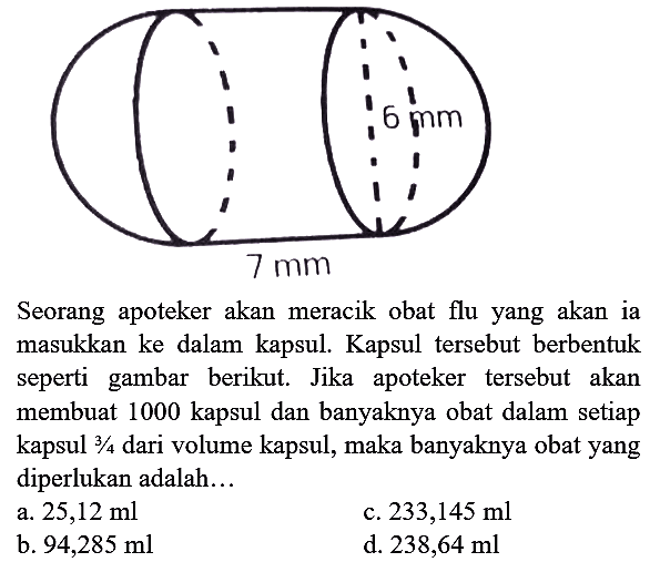 6 mm 7 mm Seorang apoteker akan meracik obat flu yang akan ia masukkan ke dalam kapsul. Kapsul tersebut berbentuk seperti gambar berikut. Jika apoteker tersebut akan membuat 1000 kapsul dan banyaknya obat dalam setiap kapsul 3/4 dari volume kapsul, maka banyaknya obat yang diperlukan adalah...