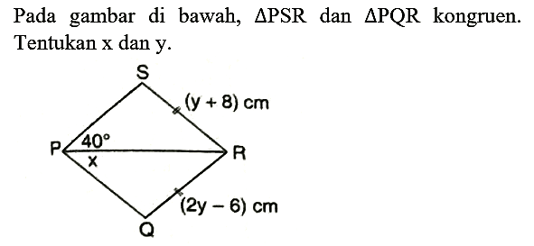 Pada gambar di bawah,  segitiga PSR  dan  segitiga PQR  kongruen. Tentukan x dan y.
S (y+8) cm P 40 x R (2y-6) cm Q