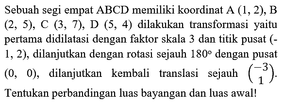 Sebuah segi empat ABCD memiliki koordinat A  (1,2) , B  (2,5), C(3,7), D(5,4)  dilakukan transformasi yaitu pertama didilatasi dengan faktor skala 3 dan titik pusat (1,2 ), dilanjutkan dengan rotasi sejauh  180  dengan pusat  (0,0) , dilanjutkan kembali translasi sejauh  (-3  1) . Tentukan perbandingan luas bayangan dan luas awal!