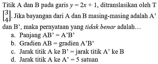 Titik A dan B pada garis y = 2x + 1, ditranslasikan oleh T [3 4]. Jika bayangan dari A dan B masing-masing adalah A' dan B' maka pernyataan yang tidak benar adalah 
a. Panjang AB' = A'B' 
b. Gradien AB = gradien A'B' 
c. Jarak titik A ke B' = jarak titik A' ke B 
d. Jarak titik A ke A' = 5 satuan