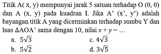 Titik A(  x, y)  mempunyai jarak 5 satuan terhadap  O(0,0)  dan A (x, y) pada kuadran I. Jika A' (x', y') adalah bayangan titik A yang dicerminkan terhadap sumbu  Y  dan luas  segitiga AOA  ' sama dengan 10 , nilai  x+y=...