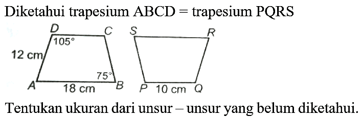 Diketahui trapesium  ABCD=  trapesium  PQRS 
D C 105 12 cm A 18 cm 75 S R P 10 cm Q
Tentukan ukuran dari unsur - unsur yang belum diketahui.