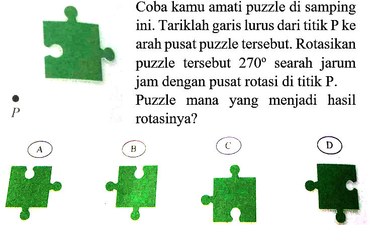 Coba kamu amati puzzle di samping ini. Tariklah garis lurus dari titik P ke arah pusat puzzle tersebut. Rotasikan puzzle tersebut  270  searah jarum jam dengan pusat rotasi di titik  P . Puzzle mana yang menjadi hasil rotasinya?
P 
A puzzle
B puzzle
C puzzle
D puzzle
