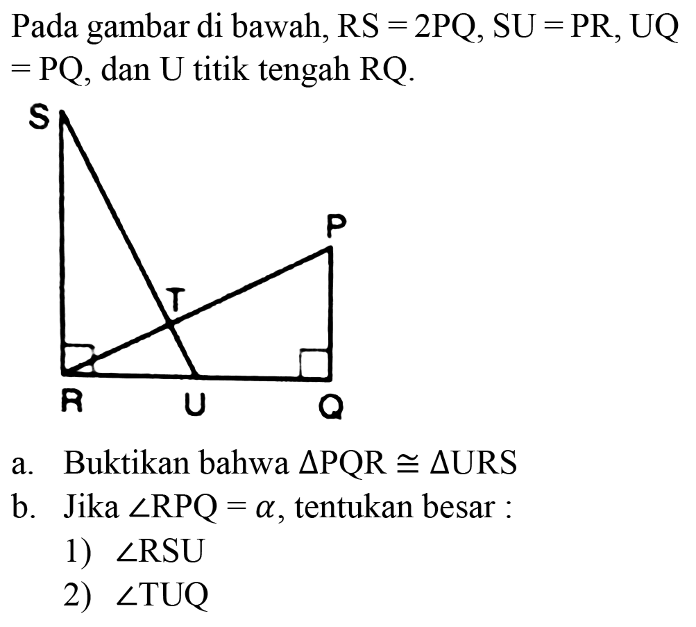 Pada gambar di bawah, RS =2PQ, SU = PR, UQ  =PQ , dan U titik tengah RQ.
a. Buktikan bahwa  segitiga PQR kongruen segitiga URS 
b. Jika  sudut R P Q=a , tentukan besar :
1)  sudut R S U 
2)  sudut TUQ 