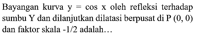 Bayangan kurva  y=cos x  oleh refleksi terhadap sumbu  Y  dan dilanjutkan dilatasi berpusat di  P(0,0)  dan faktor skala  -1 / 2  adalah...