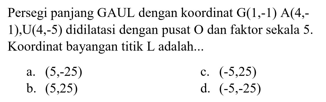 Persegi panjang GAUL dengan koordinat G(1,-1) A(4,1),  U(4,-5)  didilatasi dengan pusat  O  dan faktor sekala  5 .  Koordinat bayangan titik L adalah...
a.  (5,-25) 
c.  (-5,25) 
b.  (5,25) 
d.  (-5,-25) 