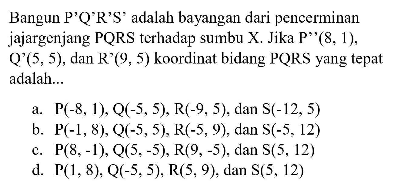 Bangun P'Q'R 'S' adalah bayangan dari pencerminan jajargenjang PQRS terhadap sumbu X. Jika  P'  '  (8,1) ,  Q'(5,5) , dan R'  (9,5)  koordinat bidang PQRS yang tepat adalah...
a.  P(-8,1), Q(-5,5), R(-9,5) , dan  S(-12,5) 
b.  P(-1,8), Q(-5,5), R(-5,9) , dan  S(-5,12) 
c.  P(8,-1), Q(5,-5), R(9,-5) , dan  S(5,12) 
d.  P(1,8), Q(-5,5), R(5,9), dan S(5,12) 