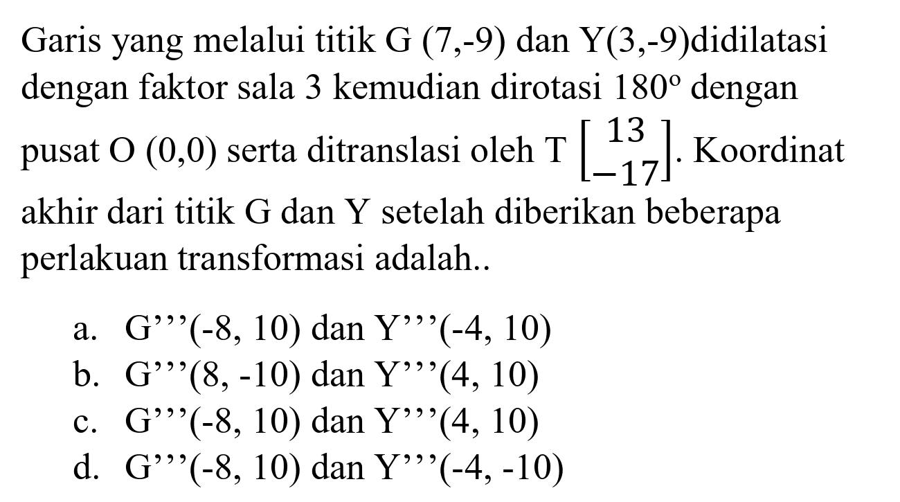 Garis yang melalui titik  G(7,-9)  dan  Y(3,-9)  didilatasi dengan faktor sala 3 kemudian dirotasi  180  dengan pusat  O(0,0)  serta ditranslasi oleh  T[13  -17] . Koordinat akhir dari titik  G  dan  Y  setelah diberikan beberapa perlakuan transformasi adalah..
a.  G'{ )'(-8,10)  dan  Y',{ )'(-4,10) 
b.  G',{ )'(8,-10)  dan  Y', '(4,10) 
c.  G'{ )' '(-8,10)  dan  Y'{ )',(4,10) 
d.  G'{ )',(-8,10)  dan  Y',{ )'(-4,-10) 