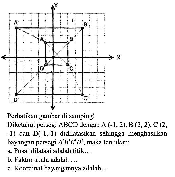 Perhatikan gambar di samping!
Diketahui persegi ABCD dengan A  (-1,2), B(2,2), C(2, , -1) dan  D(-1,-1)  didilatasikan sehingga menghasilkan bayangan persegi  A' B' C' D' , maka tentukan:
a. Pusat dilatasi adalah titik...
b. Faktor skala adalah ...
c. Koordinat bayangannya adalah...