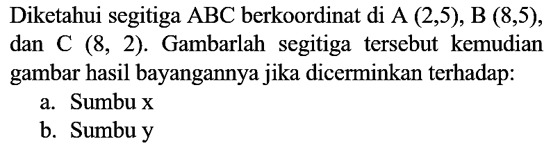 Diketahui segitiga  ABC  berkoordinat di A  (2,5), B(8,5) , dan C  (8,2) . Gambarlah segitiga tersebut kemudian gambar hasil bayangannya jika dicerminkan terhadap:
a. Sumbu x
b. Sumbu y