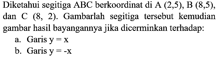 Diketahui segitiga  ABC  berkoordinat di A  (2,5), B(8,5) , dan C  (8,2) . Gambarlah segitiga tersebut kemudian gambar hasil bayangannya jika dicerminkan terhadap:
a. Garis  y=x 
b. Garis  y=-x 
c. Garis  y=-2 
d. Garis  x=2 