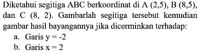 Diketahui segitiga  ABC  berkoordinat di  A(2,5), B(8,5) , dan C  (8,2) . Gambarlah segitiga tersebut kemudian gambar hasil bayangannya jika dicerminkan terhadap:
a. Garis  y=-2 
b. Garis  x=2 