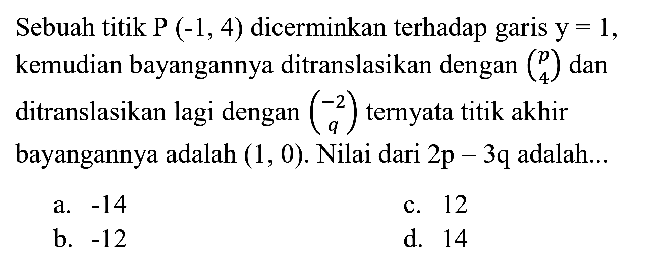 Sebuah titik P(-1,4) dicerminkan terhadap garis y=1, kemudian bayangannya ditranslasikan dengan (p 4) dan ditranslasikan lagi dengan (-2 q) ternyata titik akhir bayangannya adalah (1,0). Nilai dari 2p - 3q adalah....