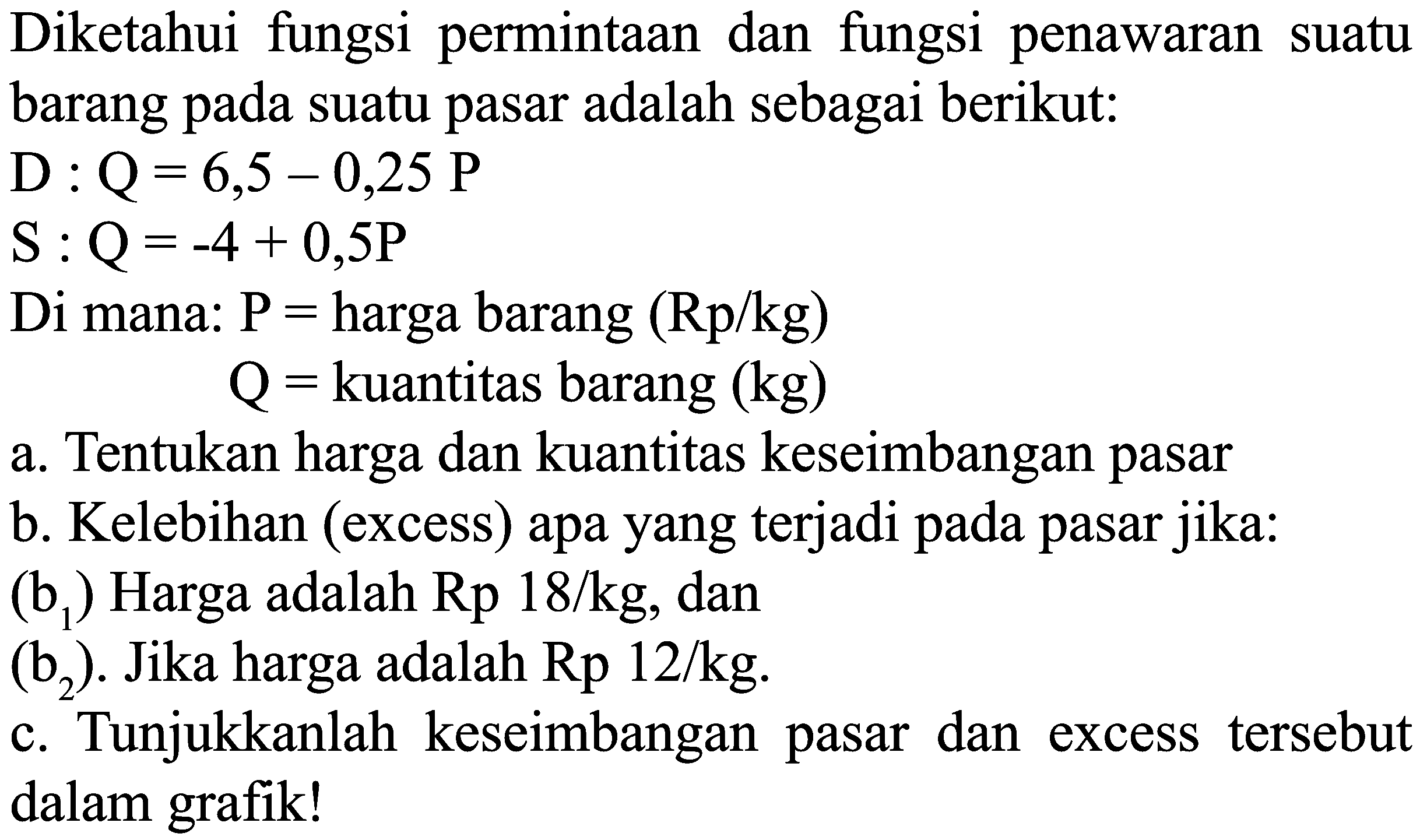 Diketahui fungsi permintaan dan fungsi penawaran suatu barang suatu pasar adalah sebagai berikut: D: Q = 6,5 - 0,25P S : Q = -4 + 0,5P Di mana: P = harga barang (Rp/kg) Q = kuantitas barang (kg) a. Tentukan harga dan kuantitas keseimbangan pasar b. Kelebihan (excess) apa yang terjadi pada pasar jika: (b1) Harga adalah Rp 18/kg, dan (b2) Jika harga adalah Rp 12/kg. c. Tunjukkanlah keseimbangan pasar dan excess tersebut dalam grafik!