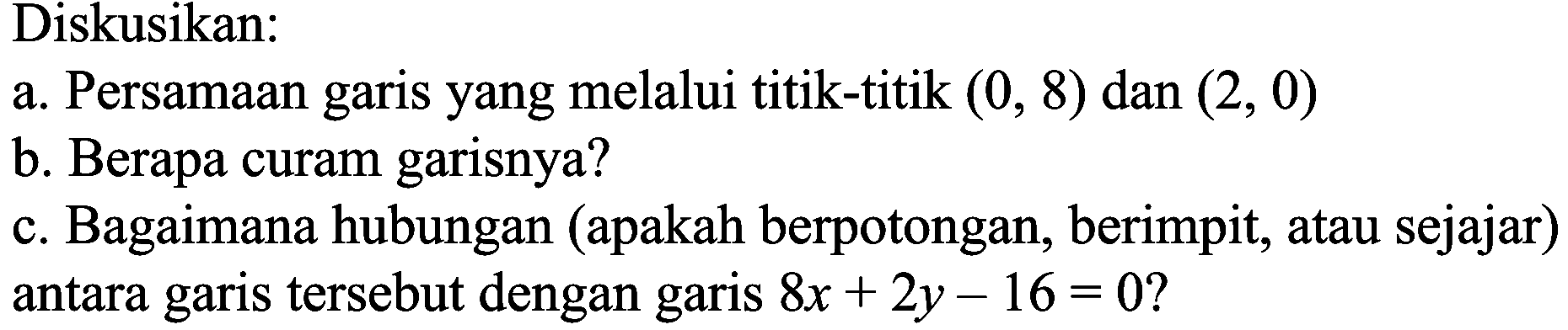 Diskusikan:
a. Persamaan garis yang melalui titik-titik  (0,8)  dan  (2,0) 
b. Berapa curam garisnya?
c. Bagaimana hubungan (apakah berpotongan, berimpit, atau sejajar) antara garis tersebut dengan garis  8 x+2 y-16=0  ?