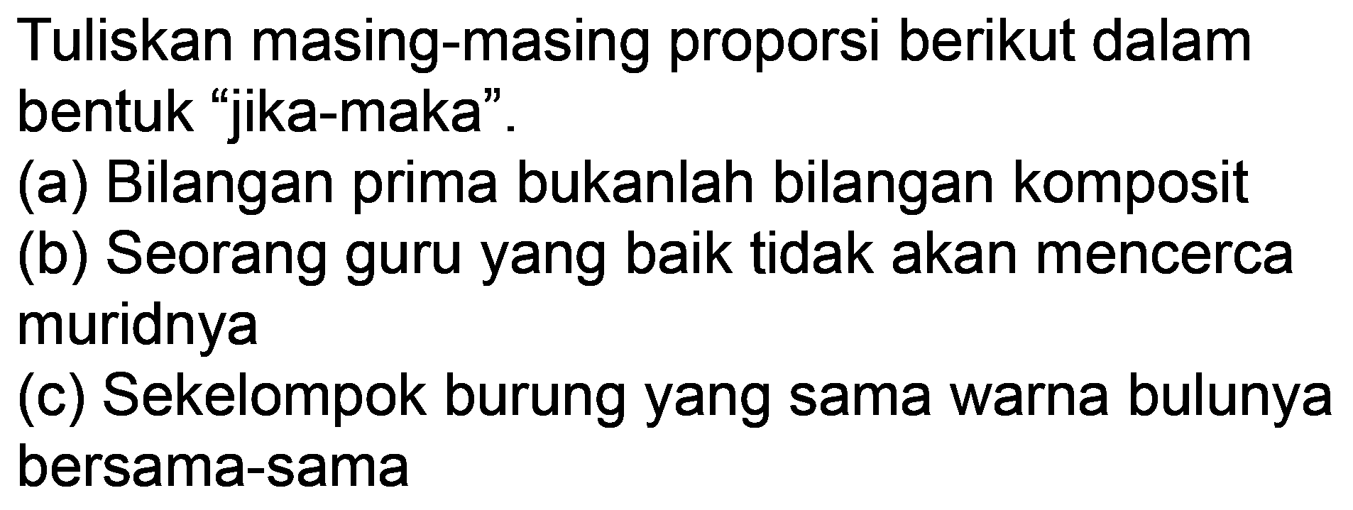 Tuliskan masing-masing proporsi berikut dalam bentuk "jika-maka".
(a) Bilangan prima bukanlah bilangan komposit
(b) Seorang guru yang baik tidak akan mencerca muridnya
(c) Sekelompok burung yang sama warna bulunya bersama-sama