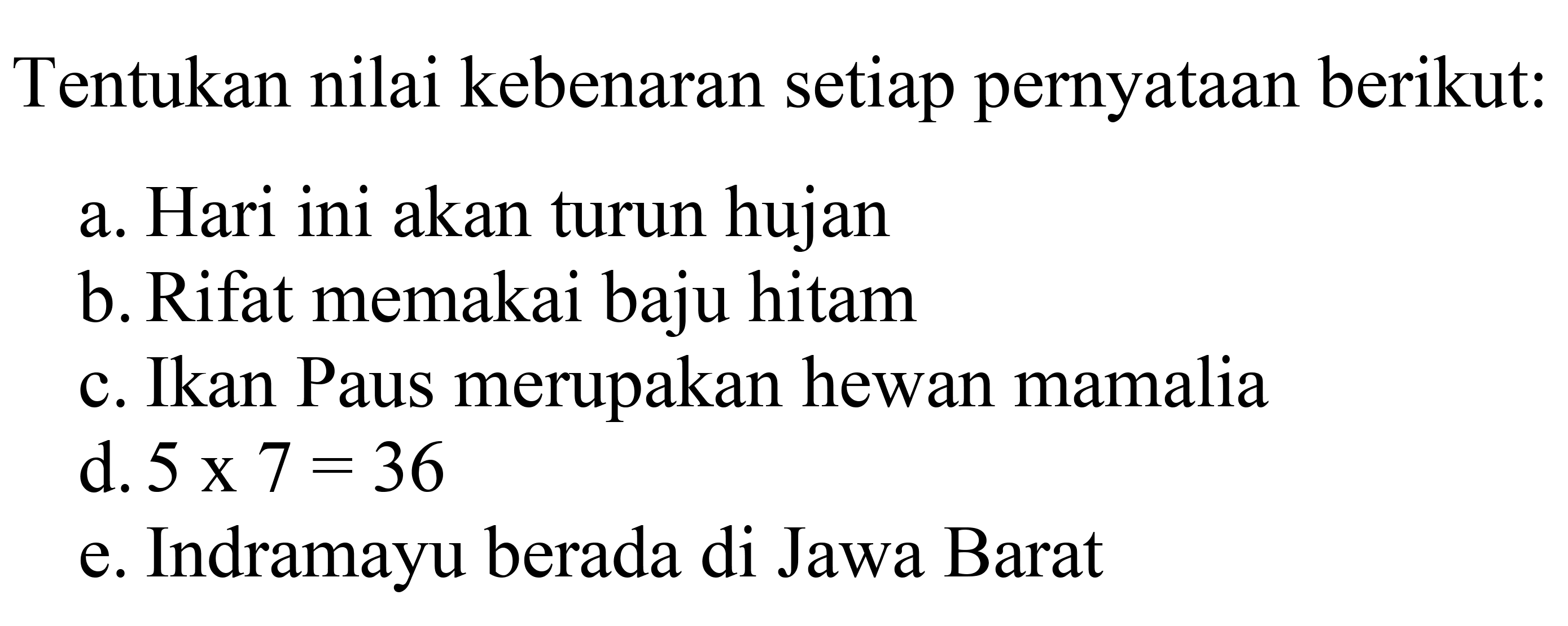 Tentukan nilai kebenaran setiap pernyataan berikut:
a. Hari ini akan turun hujan
b. Rifat memakai baju hitam
c. Ikan Paus merupakan hewan mamalia
d.  5 x 7=36 
e. Indramayu berada di Jawa Barat