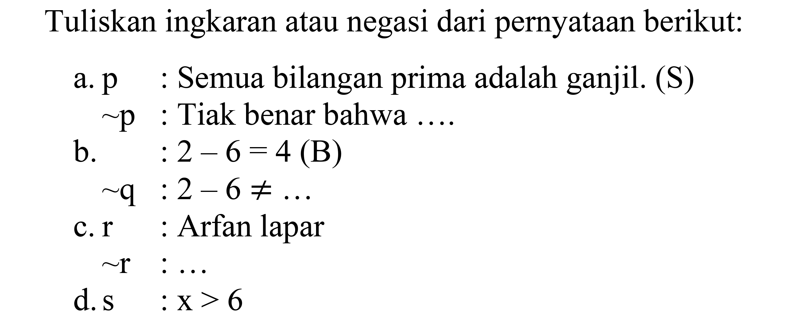 Tuliskan ingkaran atau negasi dari pernyataan berikut: 
a. p : Semua bilangan prima adalah ganjil. (S) 
~p : Tidak benar bahwa .... 
b. q : 2 - 6 = 4 (B) 
~q : 2 - 6 =/= ... 
c. r : Arfan lapar 
~r : ... 
d. s : x > 6