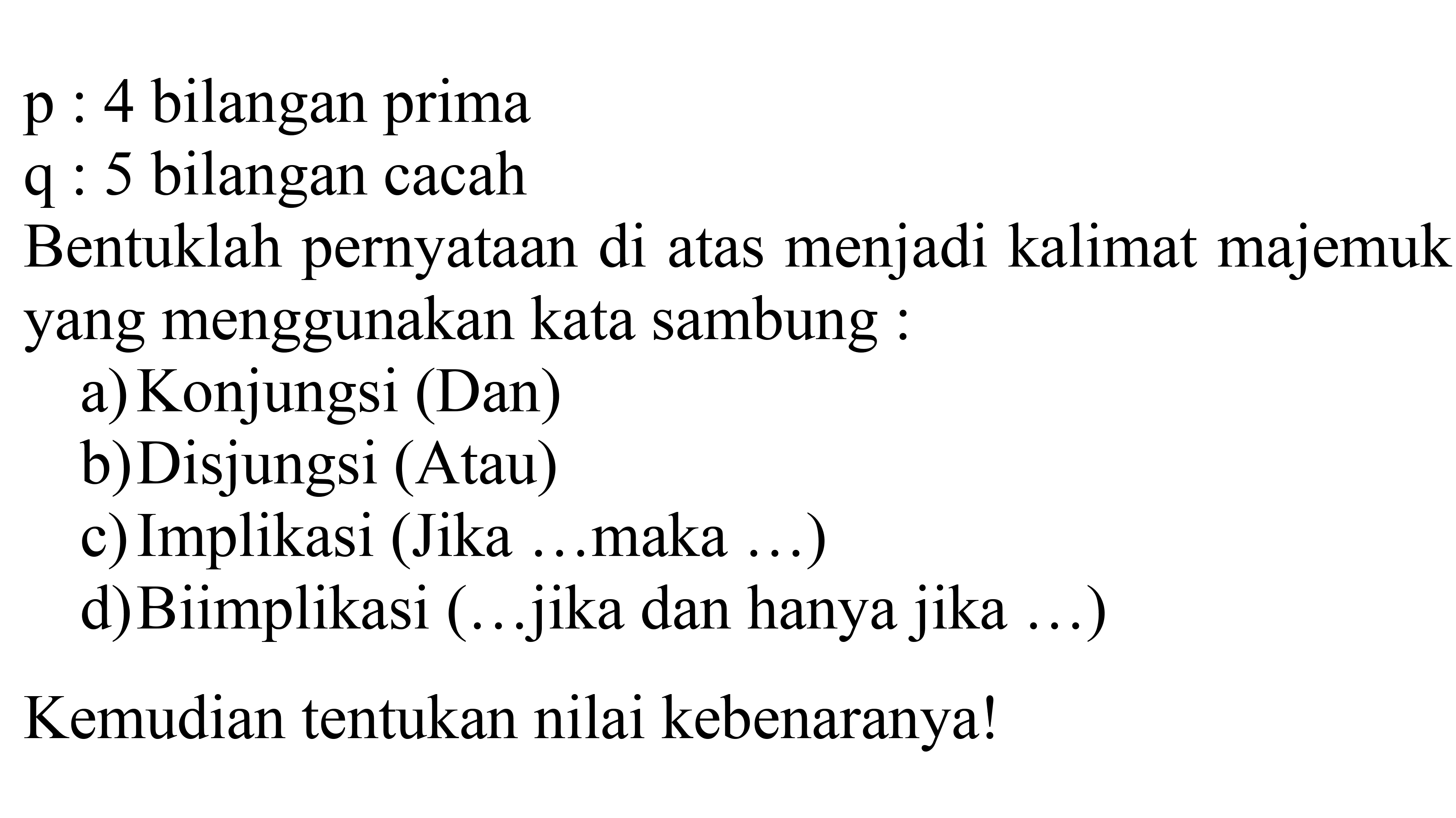   p)  : 4 bilangan prima
 q  : 5 bilangan cacah
Bentuklah pernyataan di atas menjadi kalimat majemuk yang menggunakan kata sambung:
a) Konjungsi (Dan)
b) Disjungsi (Atau)
c) Implikasi (Jika ...maka ...)
d)Biimplikasi (...jika dan hanya jika ...)
Kemudian tentukan nilai kebenaranya!