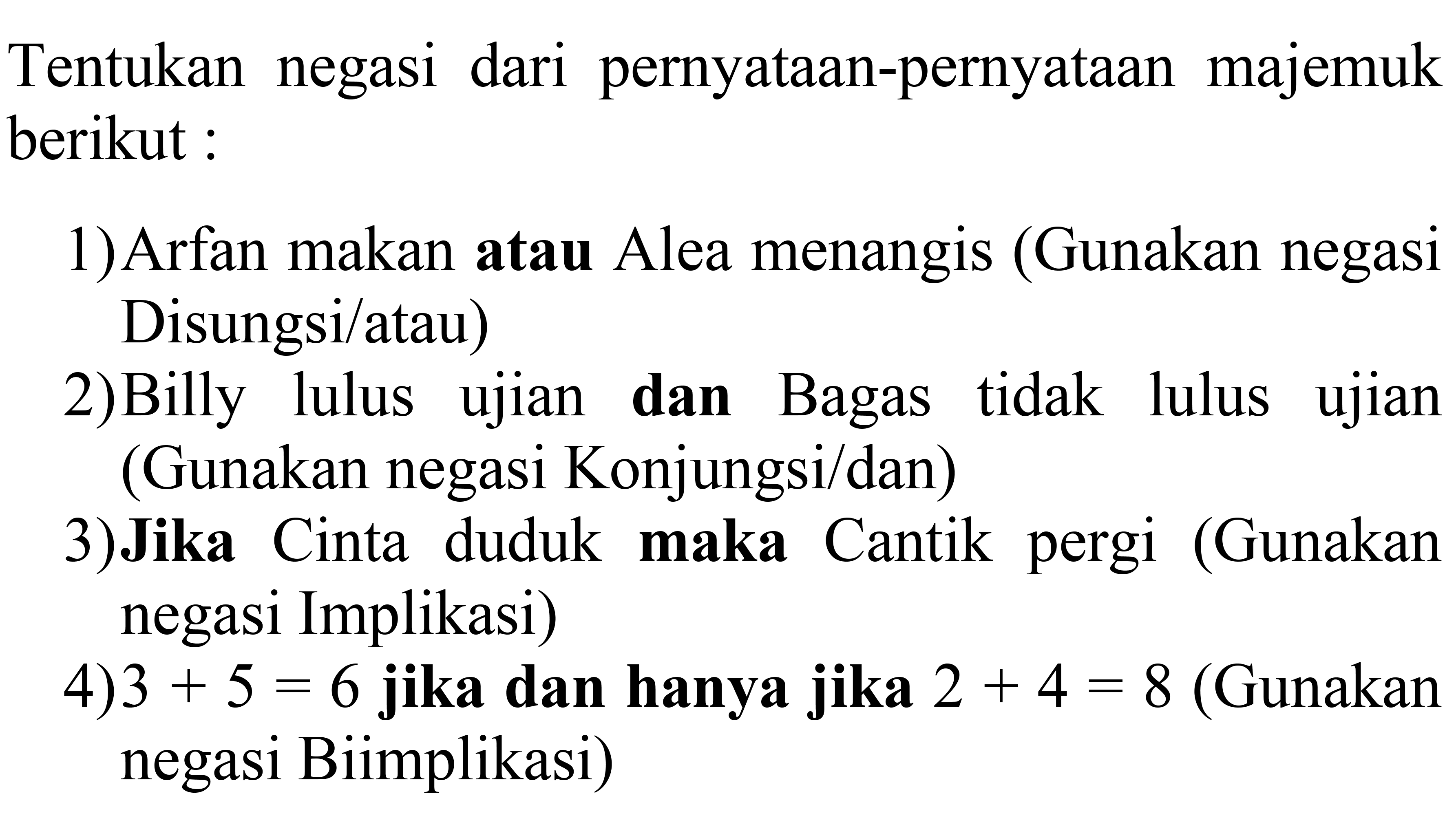 Tentukan negasi dari pernyataan-pernyataan majemuk berikut :
1) Arfan makan atau Alea menangis (Gunakan negasi Disungsi/atau)
2)Billy lulus ujian dan Bagas tidak lulus ujian (Gunakan negasi Konjungsi/dan)
3)Jika Cinta duduk maka Cantik pergi (Gunakan negasi Implikasi)
4)  3+5=6  jika dan hanya jika  2+4=8  (Gunakan negasi Biimplikasi)