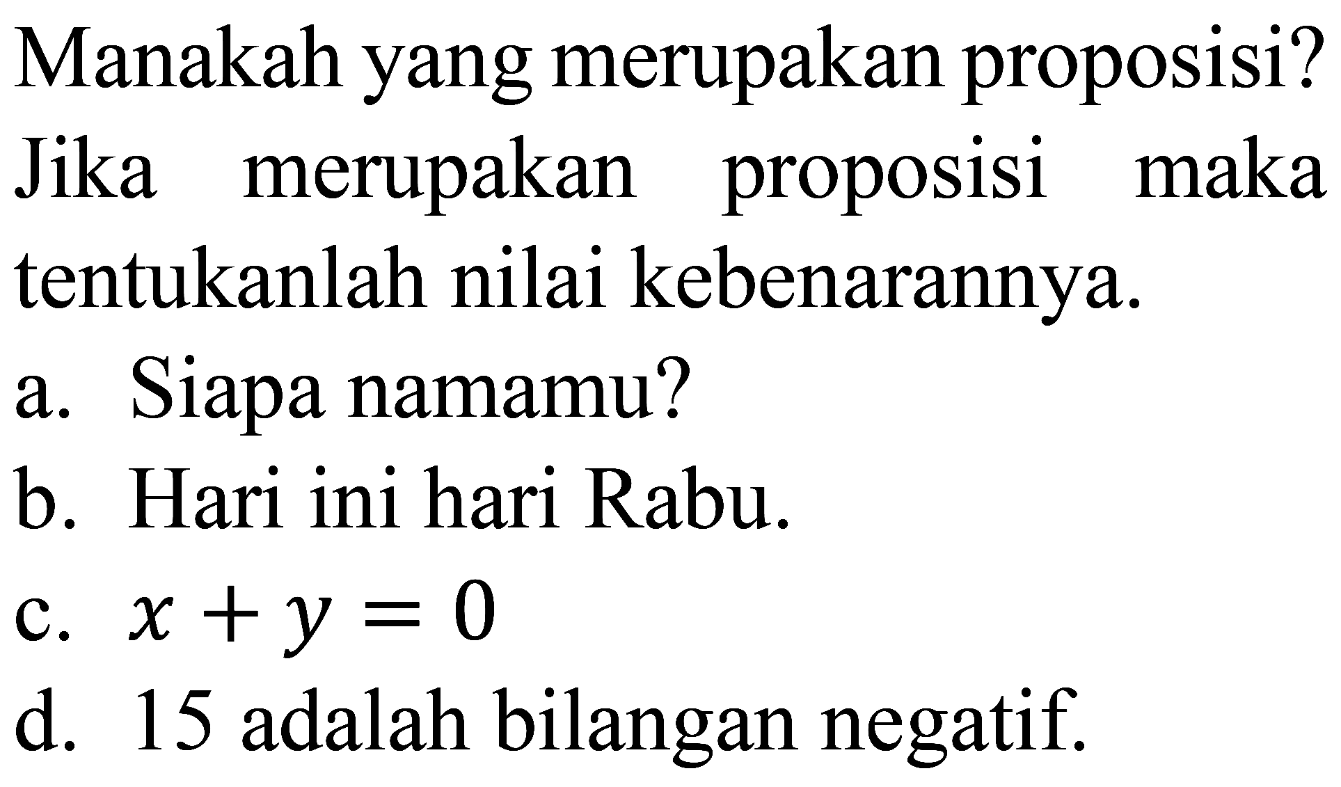 Manakah yang merupakan proposisi?
Jika merupakan proposisi maka tentukanlah nilai kebenarannya.
a. Siapa namamu?
b. Hari ini hari Rabu.
c.  x+y=0 
d. 15 adalah bilangan negatif.