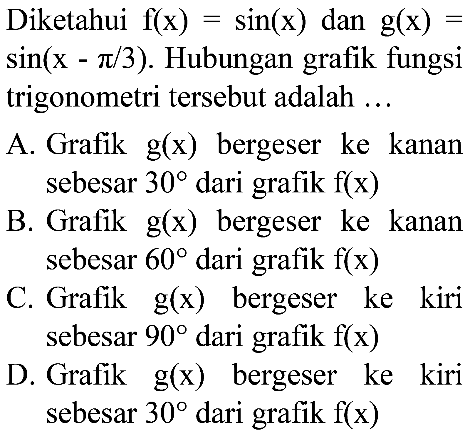 Diketahui  f(x)=sin (x) dan g(x)=   sin (x-pi / 3) . Hubungan grafik fungsi trigonometri tersebut adalah ...
A. Grafik  g(x)  bergeser ke kanan sebesar  30  dari grafik  f(x) 
B. Grafik  g(x)  bergeser ke kanan sebesar  60  dari grafik  f(x) 
C. Grafik  g(x)  bergeser ke kiri sebesar  90  dari grafik  f(x) 
D. Grafik  g(x)  bergeser ke kiri sebesar  30  dari grafik  f(x) 