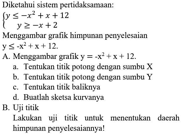 Diketahui sistem pertidaksamaan:

{
y <=-x^(2)+x+12 
y >=-x+2
.

Menggambar grafik himpunan penyelesaian  y <=-x^(2)+x+12 
A. Menggambar grafik  y=-x^(2)+x+12 .
a. Tentukan titik potong dengan sumbu  X 
b. Tentukan titik potong dengan sumbu Y
c. Tentukan titik baliknya
d. Buatlah sketsa kurvanya
B. Uji titik
Lakukan uji titik untuk menentukan daerah himpunan penyelesaiannya!