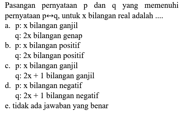 Pasangan pernyataan  p  dan  q  yang memenuhi pernyataan  p right-> q , untuk x bilangan real adalah  ... . 
a.  p  :  x  bilangan ganjil
 q  :  2 x  bilangan genap
b.  p: x  bilangan positif
 q: 2 x  bilangan positif
c.  p  :  x  bilangan ganjil
 q: 2 x+1  bilangan ganjil
d.  p  :  x  bilangan negatif
 q: 2 x+1  bilangan negatif
e. tidak ada jawaban yang benar