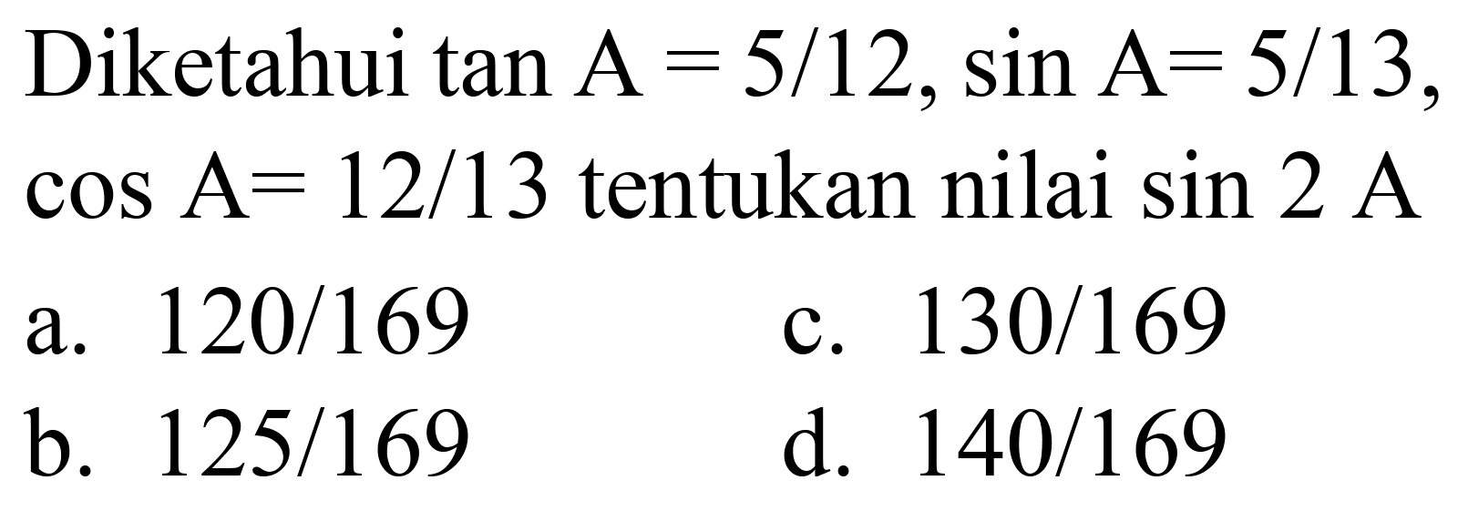 Diketahui  tan A=5 / 12, sin A=5 / 13 ,  cos A=12 / 13  tentukan nilai  sin 2 ~A 
a.  120 / 169 
c.  130 / 169 
b.  125 / 169 
d.  140 / 169 