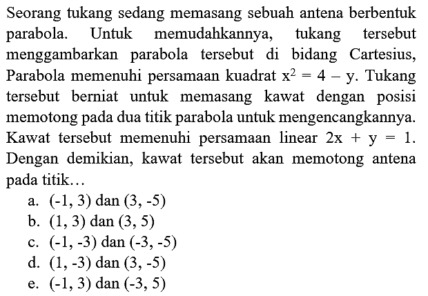 Seorang tukang sedang memasang sebuah antena berbentuk parabola. Untuk memudahkannya, tukang tersebut menggambarkan parabola tersebut di bidang Cartesius, Parabola memenuhi persamaan kuadrat  x^2 = 4 - y . Tukang tersebut berniat untuk memasang kawat dengan posisi memotong pada dua titik parabola untuk mengencangkannya. Kawat tersebut memenuhi persamaan linear  2x+y=1 . Dengan demikian, kawat tersebut akan memotong antena pada titik...
