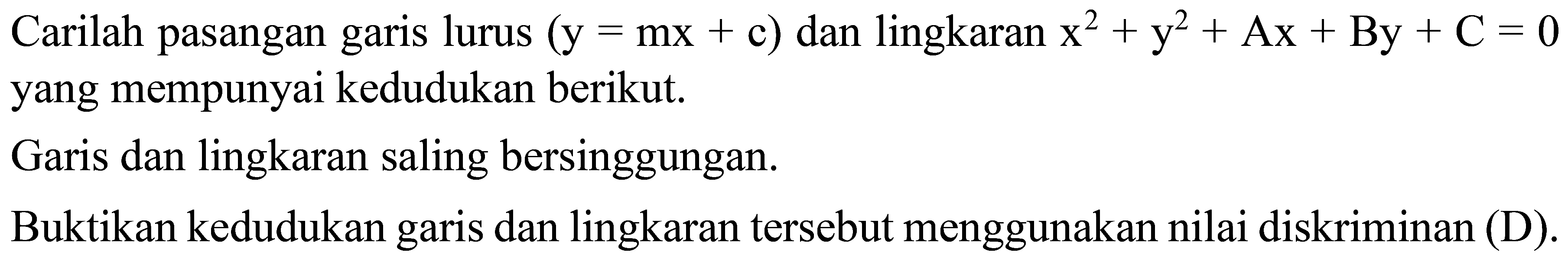 Carilah pasangan garis lurus  (y= mx+ c))  dan lingkaran   x^2+ y^2+ Ax+ By+ C=0 
yang mempunyai kedudukan berikut.
Garis dan lingkaran saling bersinggungan.
Buktikan kedudukan garis dan lingkaran tersebut menggunakan nilai diskriminan (D).