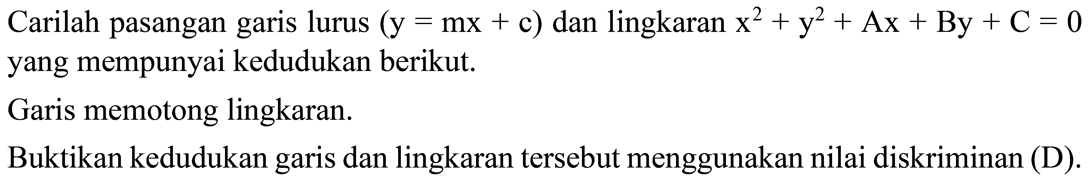 Carilah pasangan garis lurus  ( y= mx+ c))  dan lingkaran   x^2+ y^2+ Ax+ By+C=0 
yang mempunyai kedudukan berikut.
Garis memotong lingkaran.
Buktikan kedudukan garis dan lingkaran tersebut menggunakan nilai diskriminan (D).