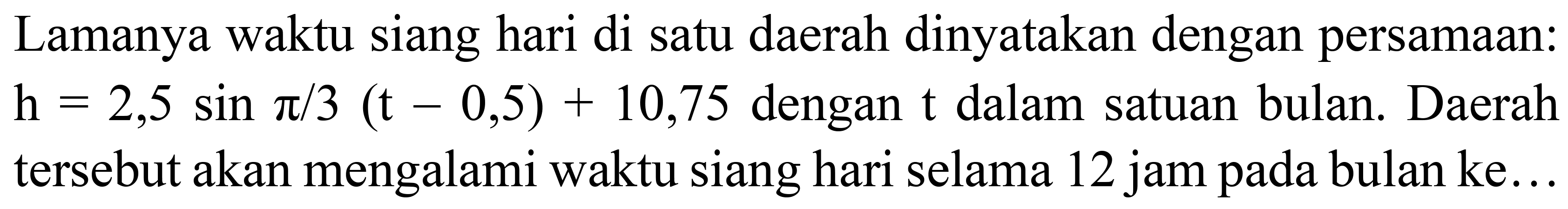 Lamanya waktu siang hari di satu daerah dinyatakan dengan persamaan:  h=2,5 sin pi / 3(t-0,5)+10,75  dengan  t  dalam satuan bulan. Daerah tersebut akan mengalami waktu siang hari selama 12 jam pada bulan ke...