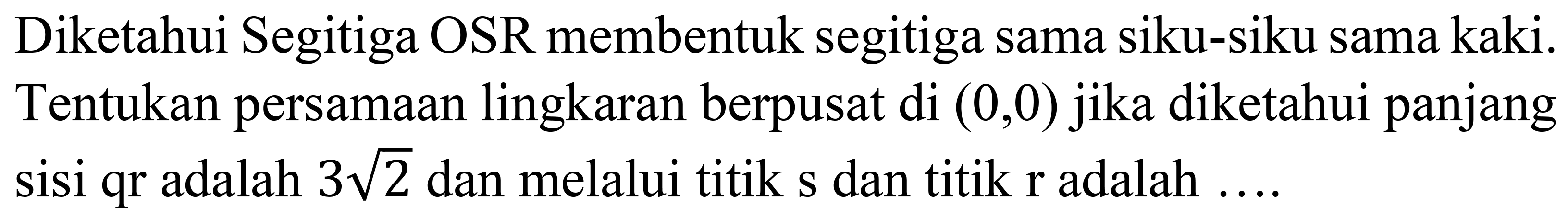 Diketahui Segitiga OSR membentuk segitiga sama siku-siku sama kaki. Tentukan persamaan lingkaran berpusat di (0,0) jika diketahui panjang sisi qr adalah 3 akar(2) dan melalui titik s dan titik r adalah ....