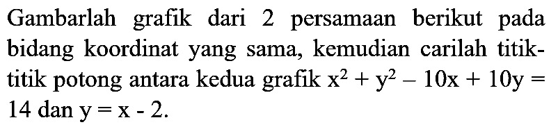 Gambarlah grafik dari 2 persamaan berikut pada bidang koordinat yang sama, kemudian carilah titiktitik potong antara kedua grafik  x^2 + y^2 - 10x + 10y = 14 dan y = x - 2