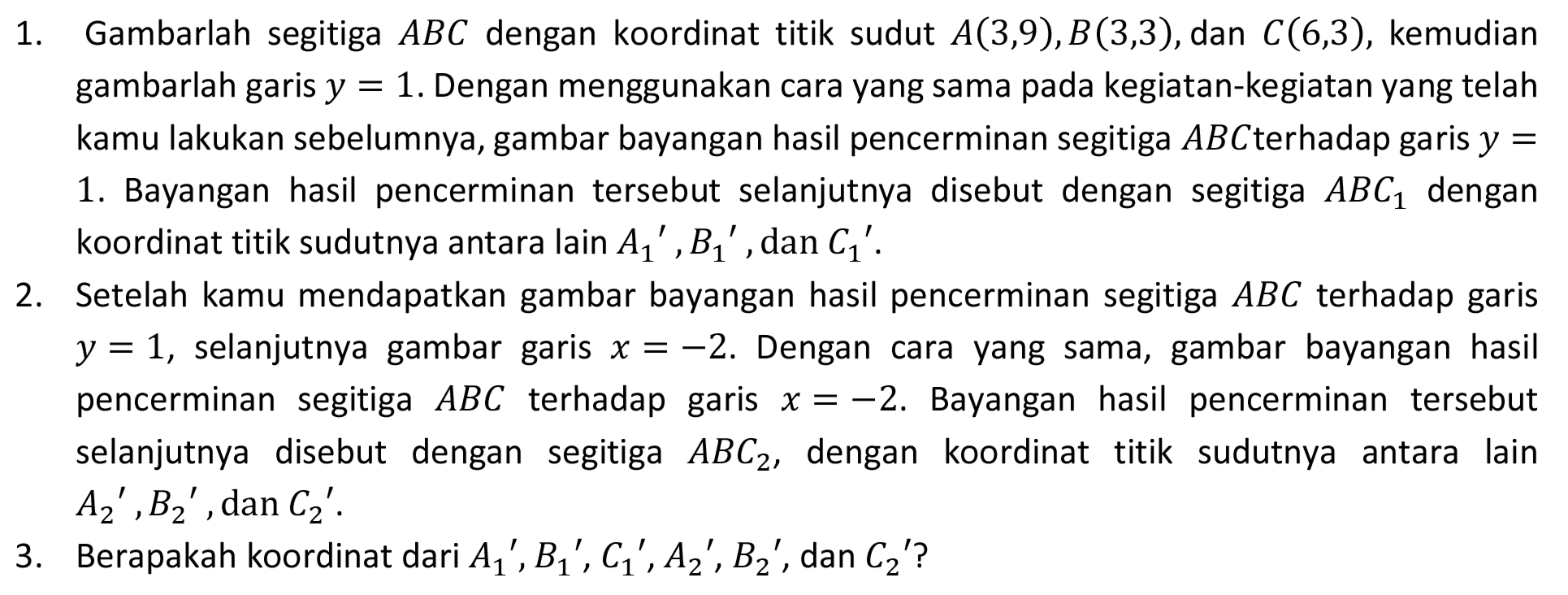 1. Gambarlah segitiga  A B C  dengan koordinat titik sudut  A(3,9), B(3,3) , dan  C(6,3) , kemudian gambarlah garis  y=1 . Dengan menggunakan cara yang sama pada kegiatan-kegiatan yang telah kamu lakukan sebelumnya, gambar bayangan hasil pencerminan segitiga  A B C  terhadap garis  y=  1. Bayangan hasil pencerminan tersebut selanjutnya disebut dengan segitiga  A B C_(1)  dengan koordinat titik sudutnya antara lain  A_(1)/( )', B_(1)/( )' , dan  C_(1)/( )' .
2. Setelah kamu mendapatkan gambar bayangan hasil pencerminan segitiga  A B C  terhadap garis  y=1 , selanjutnya gambar garis  x=-2 . Dengan cara yang sama, gambar bayangan hasil pencerminan segitiga  A B C  terhadap garis  x=-2 . Bayangan hasil pencerminan tersebut selanjutnya disebut dengan segitiga  A B C_(2) , dengan koordinat titik sudutnya antara lain  A_(2)/( )', B_(2)/( )' , dan  C_(2)/( )' .
3. Berapakah koordinat dari  A_(1)/( )', B_(1)/( )', C_(1)/( )', A_(2)/( )', B_(2)/( )', dan C_(2)'  ?