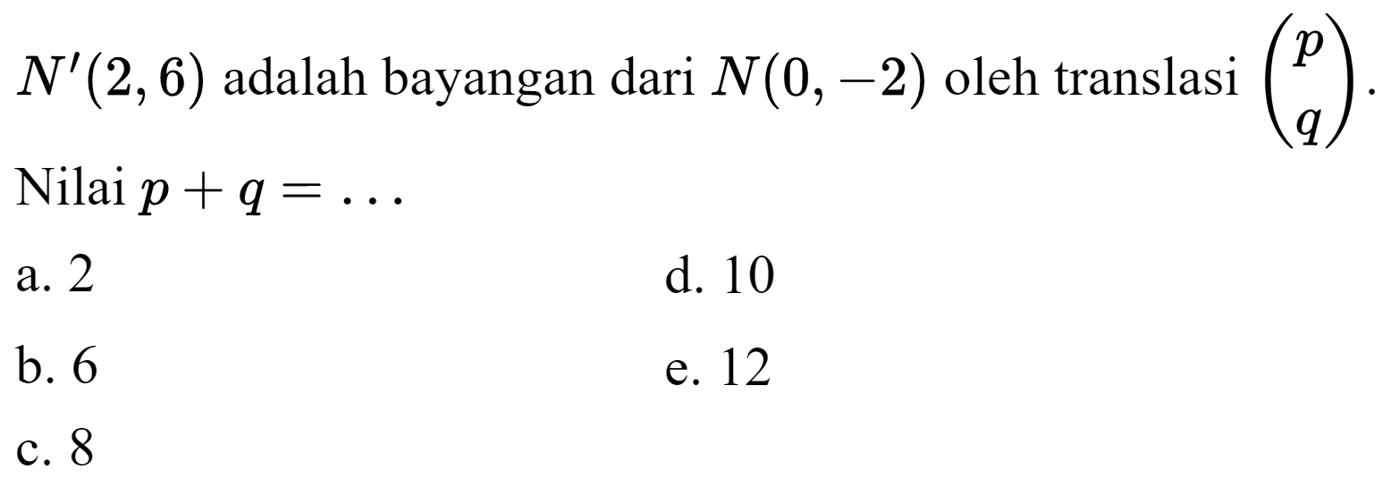  N'(2,6)  adalah bayangan dari  N(0,-2)  oleh translasi  (p  q) . Nilai  p+q=... 
a. 2
d. 10
b. 6
e. 12
c. 8