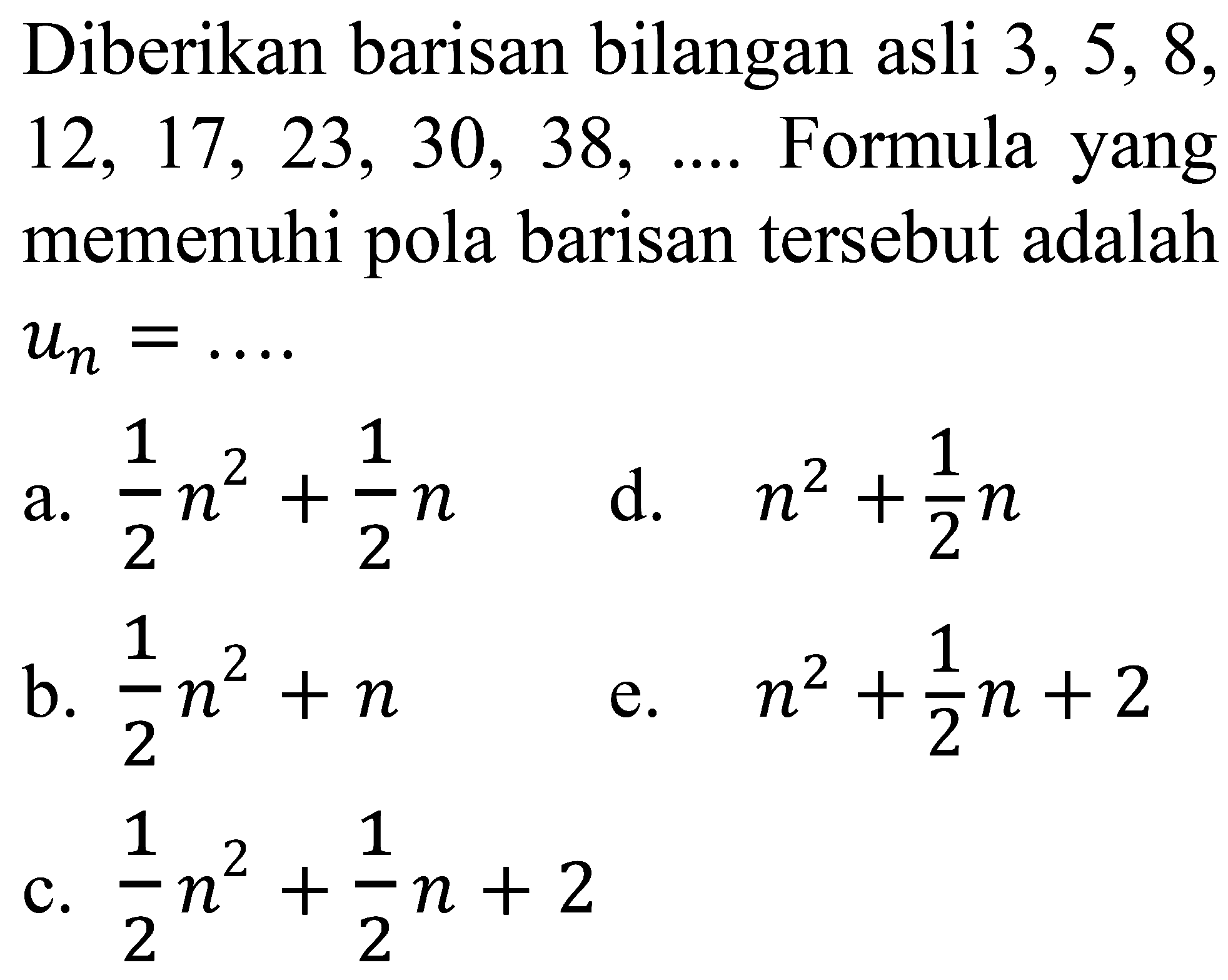 Diberikan barisan bilangan asli  3,5,8 ,  12,17,23,30,38, ... .  Formula yang memenuhi pola barisan tersebut adalah  u_(n)=... 
a.  (1)/(2) n^(2)+(1)/(2) n 
d.  n^(2)+(1)/(2) n 
b.  (1)/(2) n^(2)+n 
e.  n^(2)+(1)/(2) n+2 
c.  (1)/(2) n^(2)+(1)/(2) n+2 